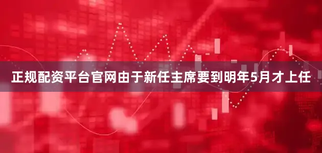 正规配资平台官网由于新任主席要到明年5月才上任