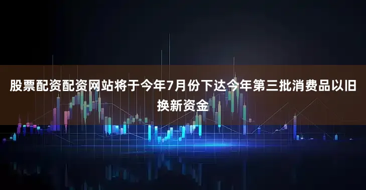 股票配资配资网站将于今年7月份下达今年第三批消费品以旧换新资金