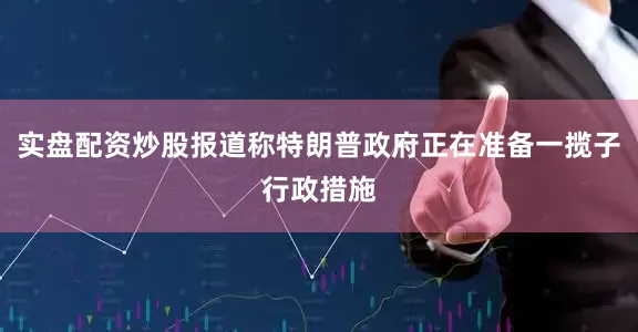 实盘配资炒股报道称特朗普政府正在准备一揽子行政措施