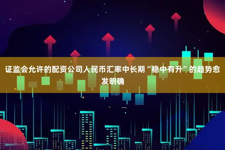 证监会允许的配资公司人民币汇率中长期“稳中有升”的趋势愈发明确