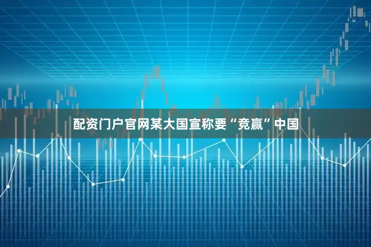 配资门户官网某大国宣称要“竞赢”中国