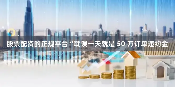 股票配资的正规平台“耽误一天就是 50 万订单违约金