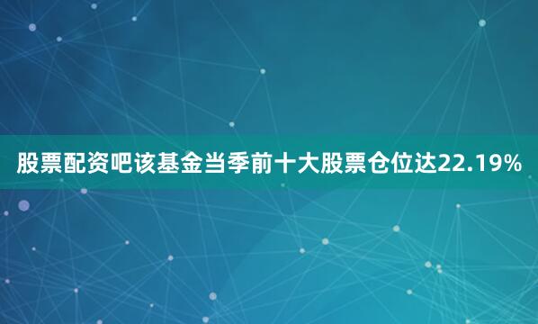 股票配资吧该基金当季前十大股票仓位达22.19%