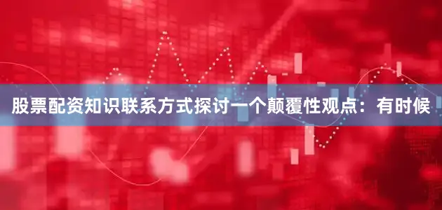 股票配资知识联系方式探讨一个颠覆性观点：有时候