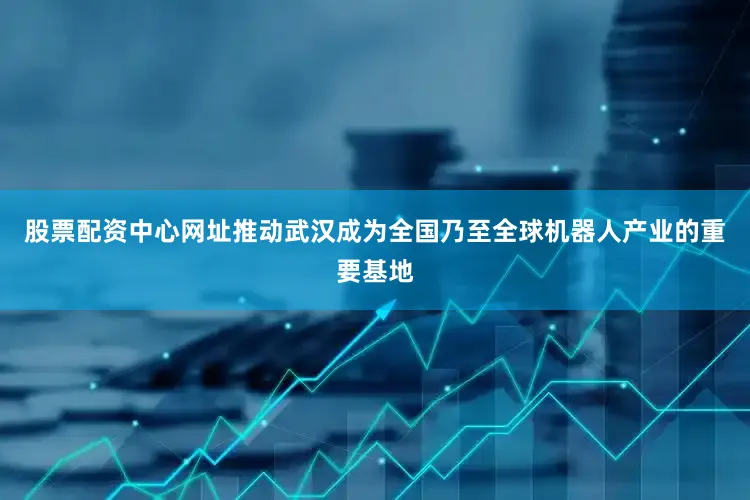 股票配资中心网址推动武汉成为全国乃至全球机器人产业的重要基地