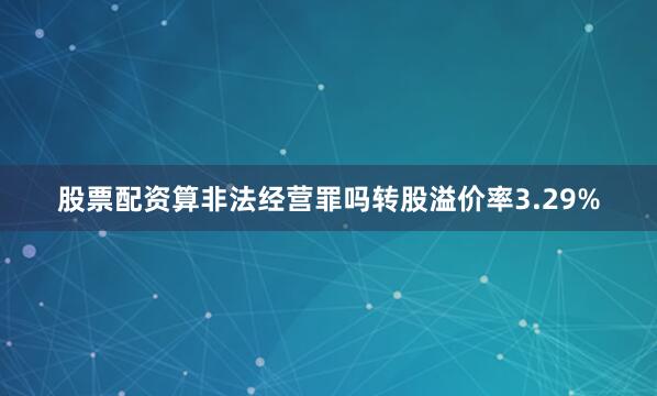 股票配资算非法经营罪吗转股溢价率3.29%