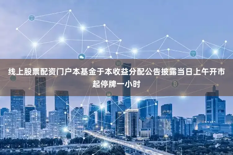 线上股票配资门户本基金于本收益分配公告披露当日上午开市起停牌一小时