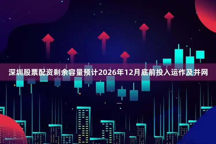 深圳股票配资剩余容量预计2026年12月底前投入运作及并网